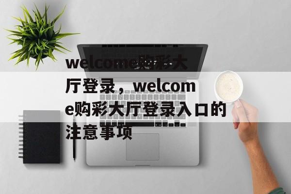 welcome购彩大厅登录，welcome购彩大厅登录入口的注意事项